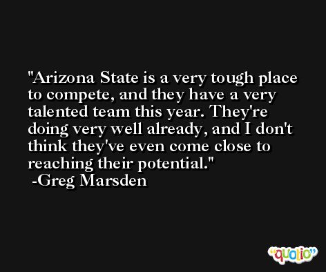 Arizona State is a very tough place to compete, and they have a very talented team this year. They're doing very well already, and I don't think they've even come close to reaching their potential. -Greg Marsden