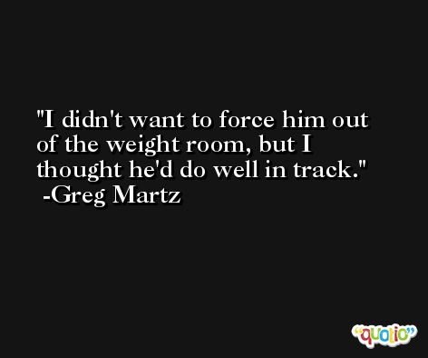 I didn't want to force him out of the weight room, but I thought he'd do well in track. -Greg Martz