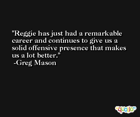 Reggie has just had a remarkable career and continues to give us a solid offensive presence that makes us a lot better. -Greg Mason