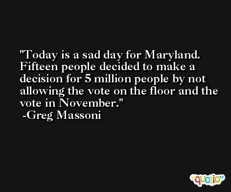 Today is a sad day for Maryland. Fifteen people decided to make a decision for 5 million people by not allowing the vote on the floor and the vote in November. -Greg Massoni