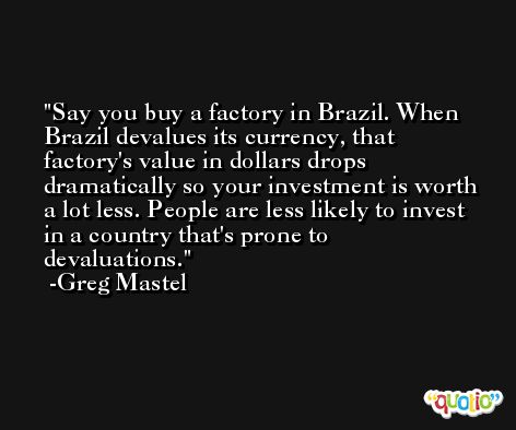Say you buy a factory in Brazil. When Brazil devalues its currency, that factory's value in dollars drops dramatically so your investment is worth a lot less. People are less likely to invest in a country that's prone to devaluations. -Greg Mastel