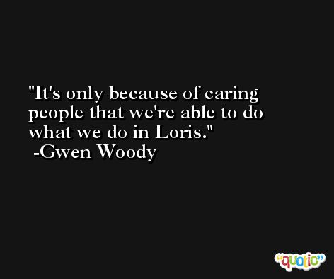 It's only because of caring people that we're able to do what we do in Loris. -Gwen Woody