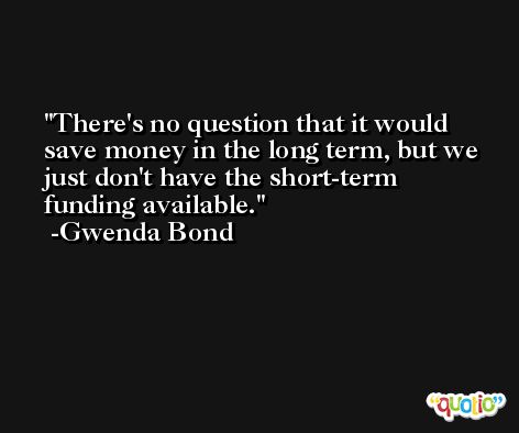 There's no question that it would save money in the long term, but we just don't have the short-term funding available. -Gwenda Bond