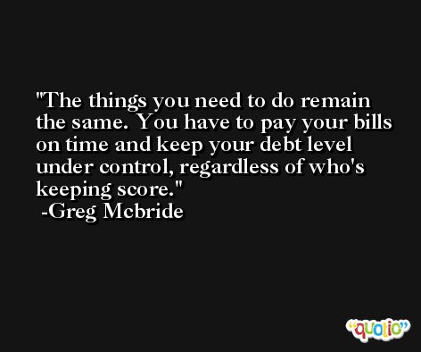 The things you need to do remain the same. You have to pay your bills on time and keep your debt level under control, regardless of who's keeping score. -Greg Mcbride