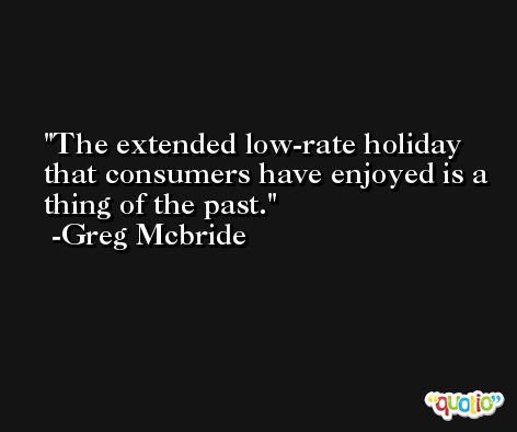 The extended low-rate holiday that consumers have enjoyed is a thing of the past. -Greg Mcbride