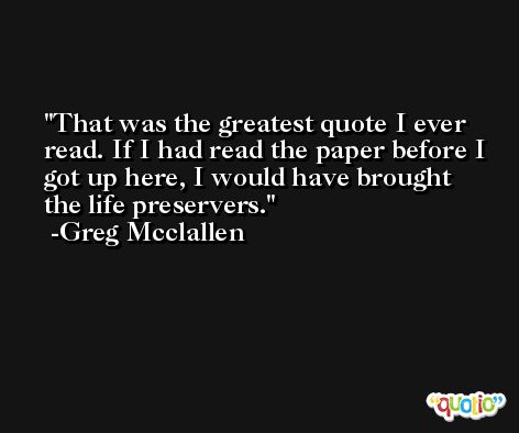 That was the greatest quote I ever read. If I had read the paper before I got up here, I would have brought the life preservers. -Greg Mcclallen