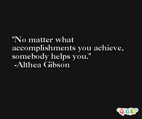 No matter what accomplishments you achieve, somebody helps you. -Althea Gibson