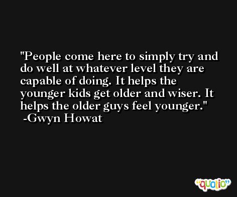 People come here to simply try and do well at whatever level they are capable of doing. It helps the younger kids get older and wiser. It helps the older guys feel younger. -Gwyn Howat
