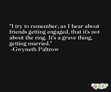 I try to remember, as I hear about friends getting engaged, that it's not about the ring. It's a grave thing, getting married. -Gwyneth Paltrow