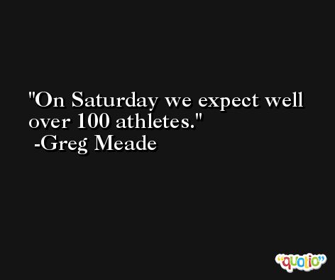 On Saturday we expect well over 100 athletes. -Greg Meade