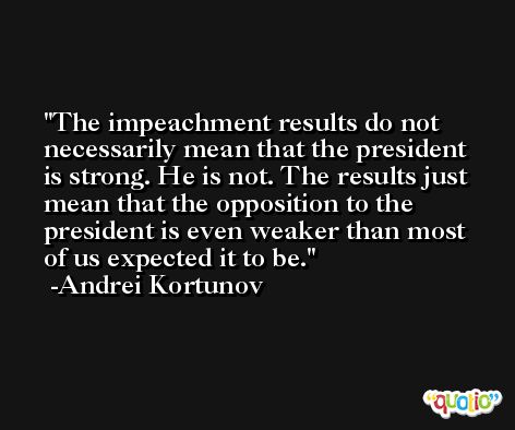 The impeachment results do not necessarily mean that the president is strong. He is not. The results just mean that the opposition to the president is even weaker than most of us expected it to be. -Andrei Kortunov