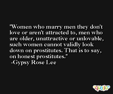 Women who marry men they don't love or aren't attracted to, men who are older, unattractive or unlovable, such women cannot validly look down on prostitutes. That is to say, on honest prostitutes. -Gypsy Rose Lee