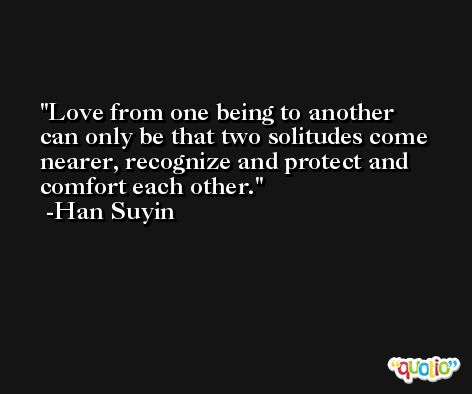 Love from one being to another can only be that two solitudes come nearer, recognize and protect and comfort each other. -Han Suyin