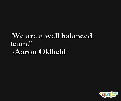 We are a well balanced team. -Aaron Oldfield