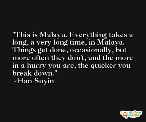 This is Malaya. Everything takes a long, a very long time, in Malaya. Things get done, occasionally, but more often they don't, and the more in a hurry you are, the quicker you break down. -Han Suyin