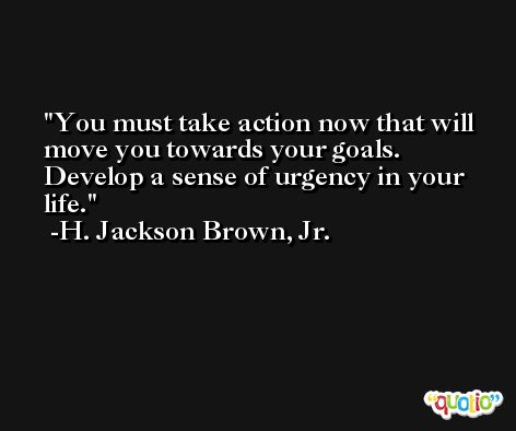 You must take action now that will move you towards your goals. Develop a sense of urgency in your life. -H. Jackson Brown, Jr.