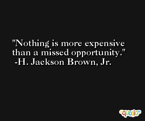 Nothing is more expensive than a missed opportunity. -H. Jackson Brown, Jr.