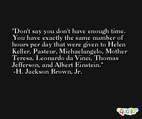 Don't say you don't have enough time. You have exactly the same number of hours per day that were given to Helen Keller, Pasteur, Michaelangelo, Mother Teresa, Leonardo da Vinci, Thomas Jefferson, and Albert Einstein. -H. Jackson Brown, Jr.