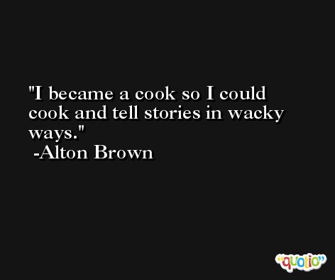 I became a cook so I could cook and tell stories in wacky ways. -Alton Brown