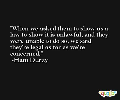 When we asked them to show us a law to show it is unlawful, and they were unable to do so, we said they're legal as far as we're concerned. -Hani Durzy