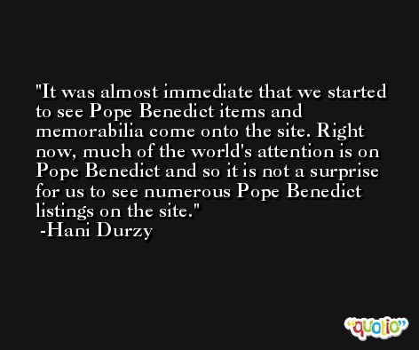 It was almost immediate that we started to see Pope Benedict items and memorabilia come onto the site. Right now, much of the world's attention is on Pope Benedict and so it is not a surprise for us to see numerous Pope Benedict listings on the site. -Hani Durzy