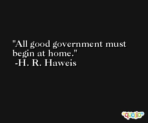 All good government must begin at home. -H. R. Haweis