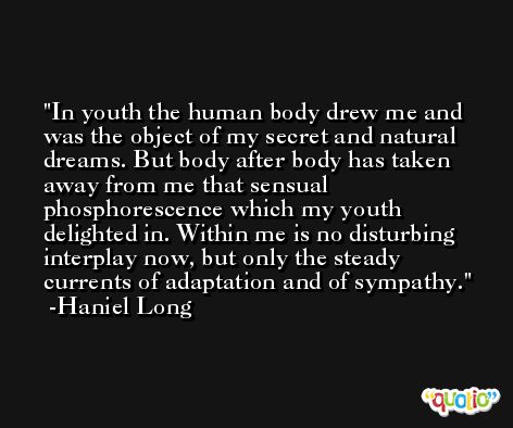 In youth the human body drew me and was the object of my secret and natural dreams. But body after body has taken away from me that sensual phosphorescence which my youth delighted in. Within me is no disturbing interplay now, but only the steady currents of adaptation and of sympathy. -Haniel Long