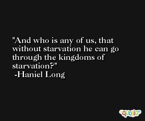And who is any of us, that without starvation he can go through the kingdoms of starvation? -Haniel Long