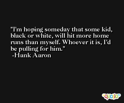 I'm hoping someday that some kid, black or white, will hit more home runs than myself. Whoever it is, I'd be pulling for him. -Hank Aaron