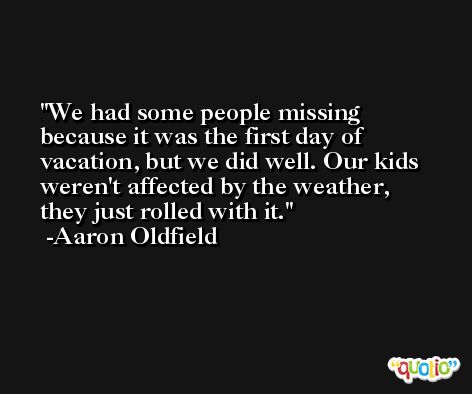 We had some people missing because it was the first day of vacation, but we did well. Our kids weren't affected by the weather, they just rolled with it. -Aaron Oldfield