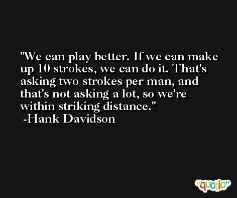 We can play better. If we can make up 10 strokes, we can do it. That's asking two strokes per man, and that's not asking a lot, so we're within striking distance. -Hank Davidson