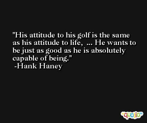His attitude to his golf is the same as his attitude to life,  ... He wants to be just as good as he is absolutely capable of being. -Hank Haney