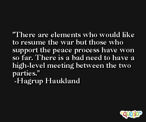 There are elements who would like to resume the war but those who support the peace process have won so far. There is a bad need to have a high-level meeting between the two parties. -Hagrup Haukland