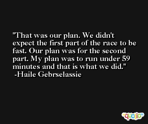 That was our plan. We didn't expect the first part of the race to be fast. Our plan was for the second part. My plan was to run under 59 minutes and that is what we did. -Haile Gebrselassie