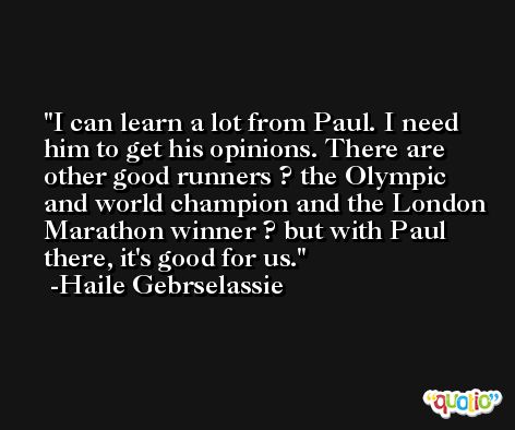 I can learn a lot from Paul. I need him to get his opinions. There are other good runners ? the Olympic and world champion and the London Marathon winner ? but with Paul there, it's good for us. -Haile Gebrselassie