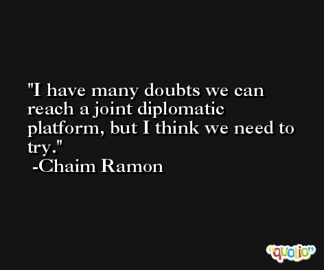 I have many doubts we can reach a joint diplomatic platform, but I think we need to try. -Chaim Ramon