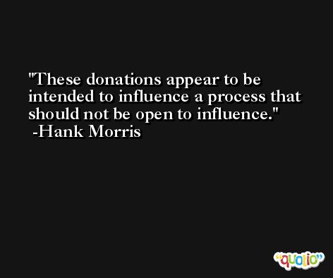 These donations appear to be intended to influence a process that should not be open to influence. -Hank Morris