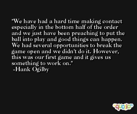 We have had a hard time making contact especially in the bottom half of the order and we just have been preaching to put the ball into play and good things can happen. We had several opportunities to break the game open and we didn't do it. However, this was our first game and it gives us something to work on. -Hank Ogilby