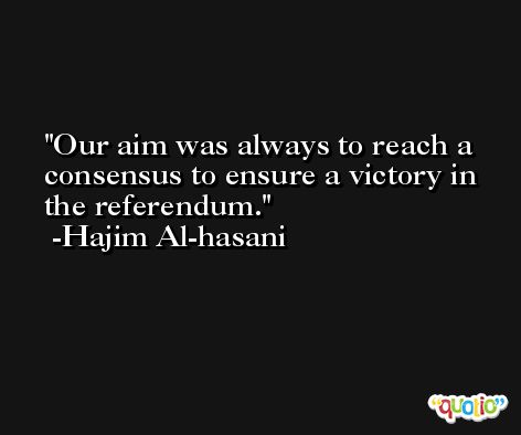 Our aim was always to reach a consensus to ensure a victory in the referendum. -Hajim Al-hasani