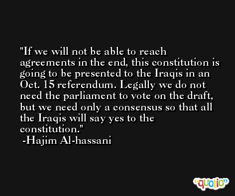 If we will not be able to reach agreements in the end, this constitution is going to be presented to the Iraqis in an Oct. 15 referendum. Legally we do not need the parliament to vote on the draft, but we need only a consensus so that all the Iraqis will say yes to the constitution. -Hajim Al-hassani