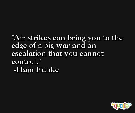 Air strikes can bring you to the edge of a big war and an escalation that you cannot control. -Hajo Funke