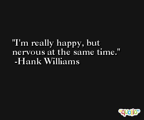 I'm really happy, but nervous at the same time. -Hank Williams