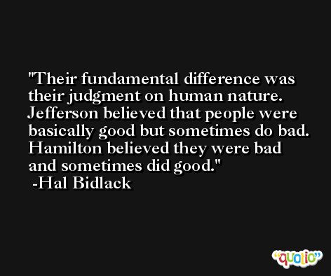 Their fundamental difference was their judgment on human nature. Jefferson believed that people were basically good but sometimes do bad. Hamilton believed they were bad and sometimes did good. -Hal Bidlack