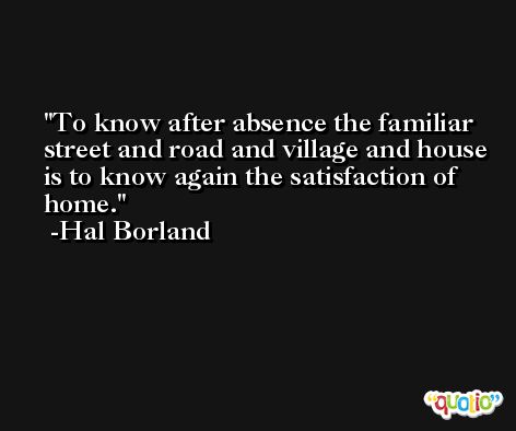 To know after absence the familiar street and road and village and house is to know again the satisfaction of home. -Hal Borland