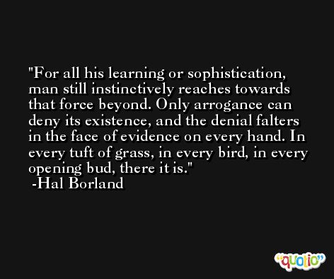 For all his learning or sophistication, man still instinctively reaches towards that force beyond. Only arrogance can deny its existence, and the denial falters in the face of evidence on every hand. In every tuft of grass, in every bird, in every opening bud, there it is. -Hal Borland