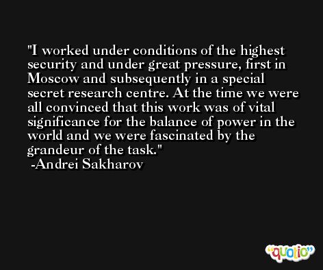 I worked under conditions of the highest security and under great pressure, first in Moscow and subsequently in a special secret research centre. At the time we were all convinced that this work was of vital significance for the balance of power in the world and we were fascinated by the grandeur of the task. -Andrei Sakharov
