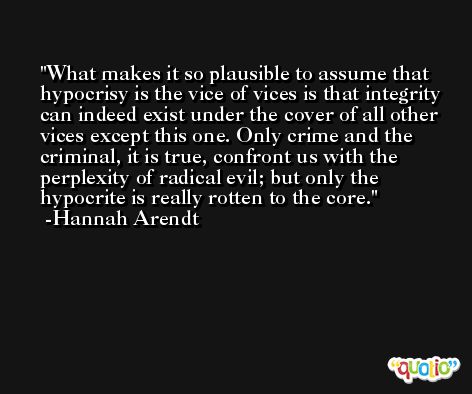 What makes it so plausible to assume that hypocrisy is the vice of vices is that integrity can indeed exist under the cover of all other vices except this one. Only crime and the criminal, it is true, confront us with the perplexity of radical evil; but only the hypocrite is really rotten to the core. -Hannah Arendt