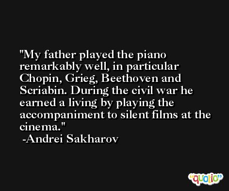 My father played the piano remarkably well, in particular Chopin, Grieg, Beethoven and Scriabin. During the civil war he earned a living by playing the accompaniment to silent films at the cinema. -Andrei Sakharov
