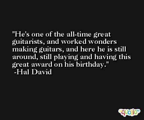 He's one of the all-time great guitarists, and worked wonders making guitars, and here he is still around, still playing and having this great award on his birthday. -Hal David