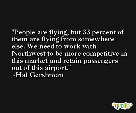 People are flying, but 33 percent of them are flying from somewhere else. We need to work with Northwest to be more competitive in this market and retain passengers out of this airport. -Hal Gershman